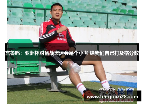 宫鲁鸣：亚洲杯对备战奥运会是个小考 给我们自己打及格分数